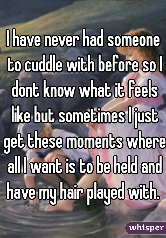 I have never had someone to cuddle with before so I dont know what it feels like but sometimes I just get these moments where all I want is to be held and have my hair played with. 