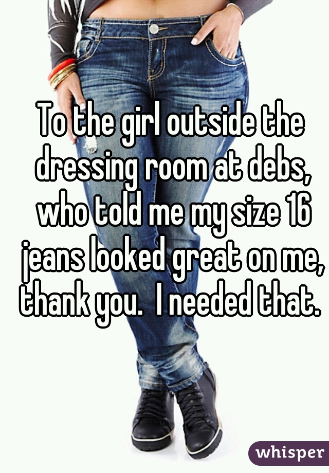 To the girl outside the dressing room at debs, who told me my size 16 jeans looked great on me, thank you.  I needed that. 