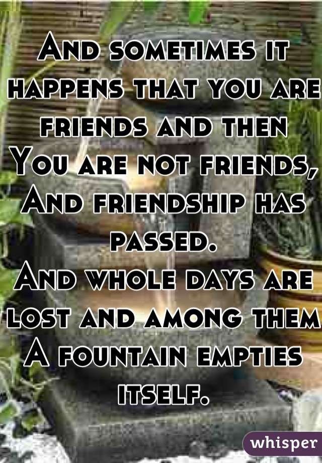 And sometimes it happens that you are friends and then
You are not friends,
And friendship has passed.
And whole days are lost and among them
A fountain empties itself.