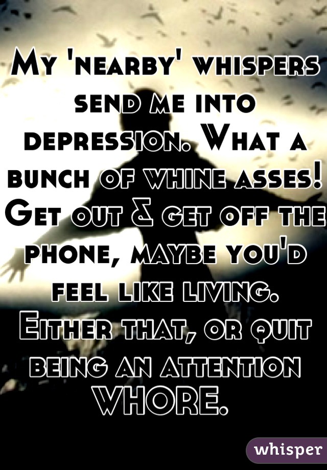 My 'nearby' whispers send me into depression. What a bunch of whine asses! Get out & get off the phone, maybe you'd feel like living. 
Either that, or quit being an attention WHORE. 