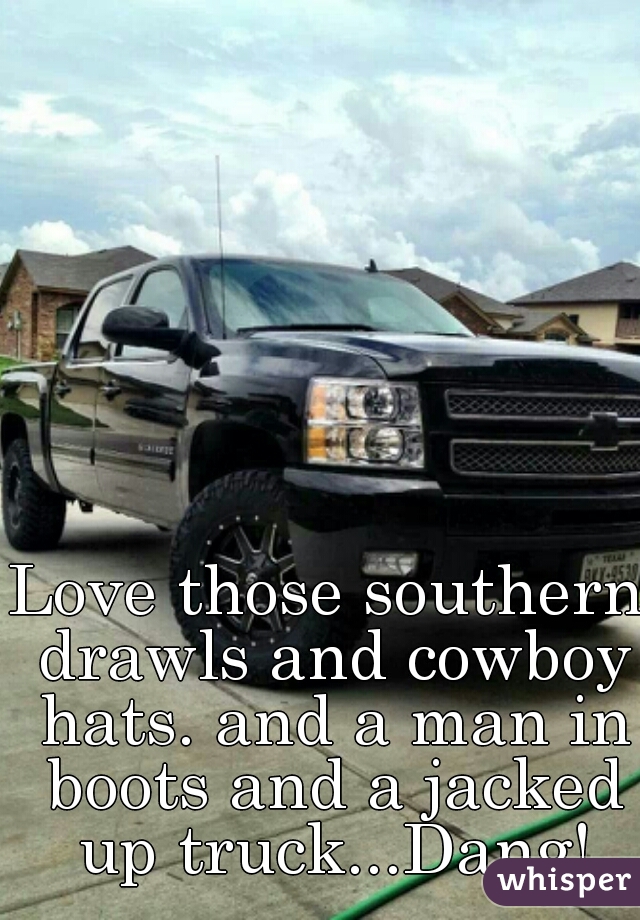 Love those southern drawls and cowboy hats. and a man in boots and a jacked up truck...Dang!