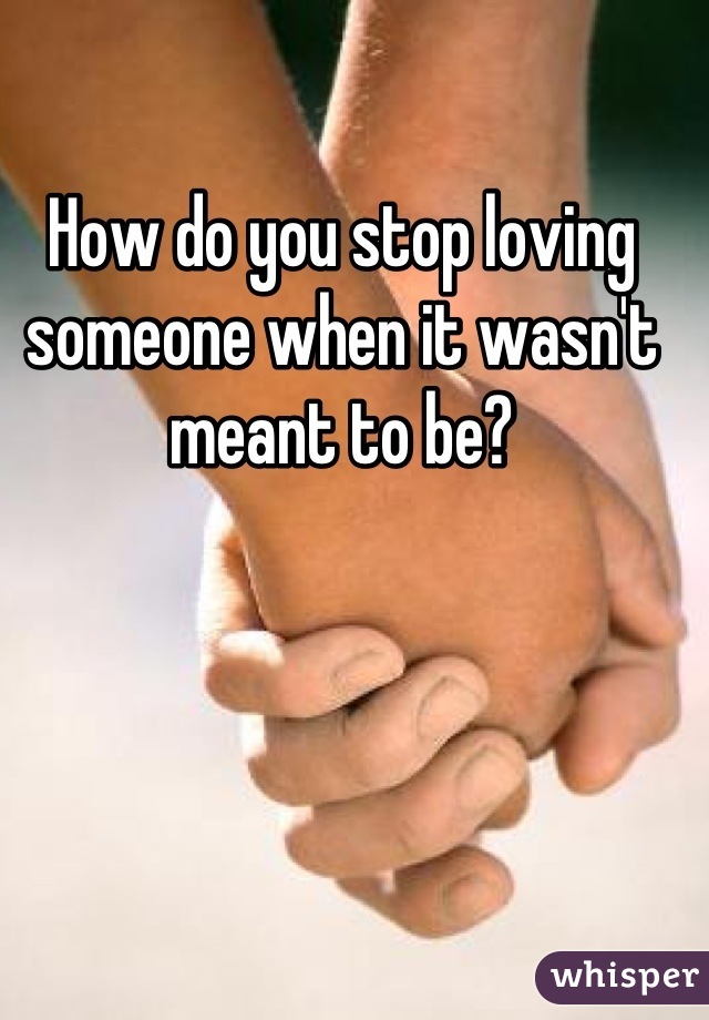 How do you stop loving someone when it wasn't meant to be?