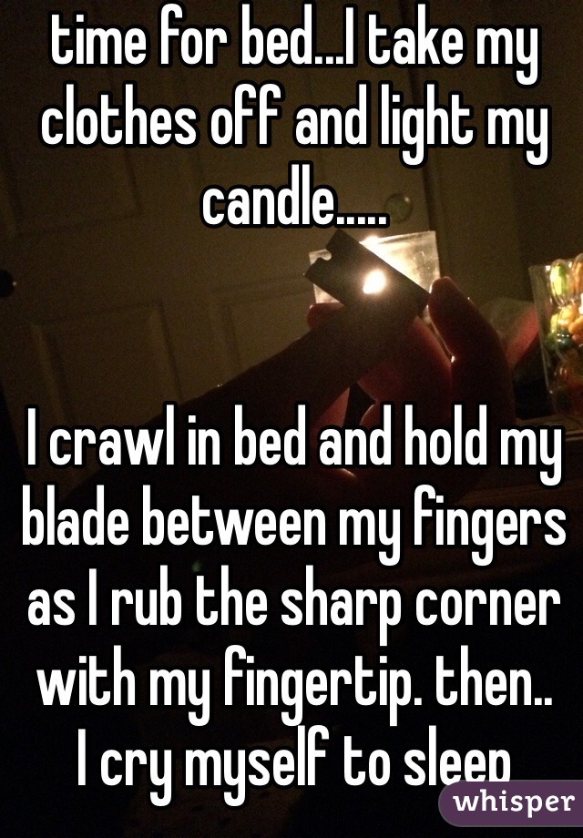 time for bed...I take my clothes off and light my candle.....


I crawl in bed and hold my blade between my fingers as I rub the sharp corner with my fingertip. then.. 
I cry myself to sleep 
