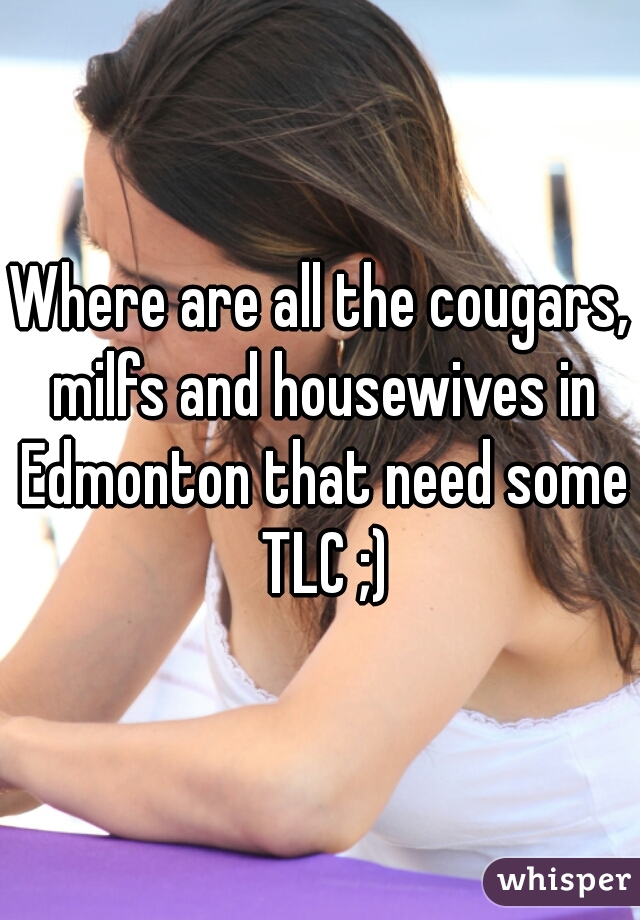 Where are all the cougars, milfs and housewives in Edmonton that need some TLC ;)