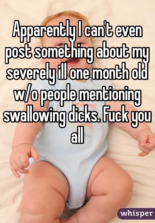 Apparently I can't even post something about my severely ill one month old w/o people mentioning swallowing dicks. Fuck you all 