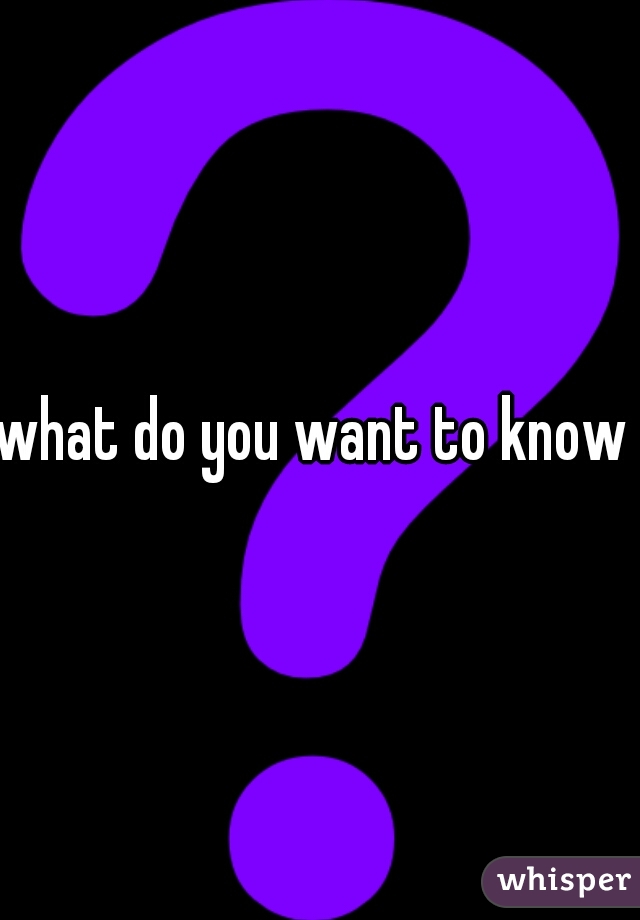 what do you want to know 