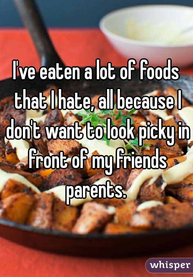 I've eaten a lot of foods that I hate, all because I don't want to look picky in front of my friends parents. 