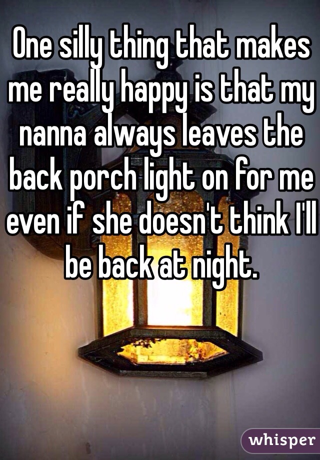 One silly thing that makes me really happy is that my nanna always leaves the back porch light on for me even if she doesn't think I'll be back at night. 