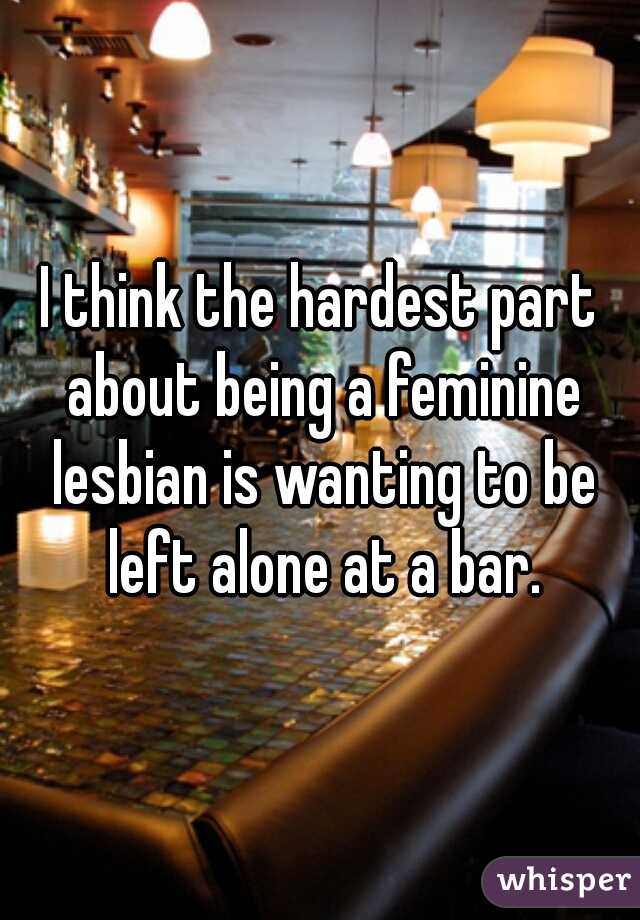 I think the hardest part about being a feminine lesbian is wanting to be left alone at a bar.