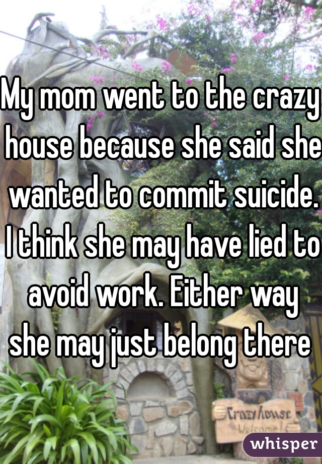 My mom went to the crazy house because she said she wanted to commit suicide. I think she may have lied to avoid work. Either way she may just belong there 