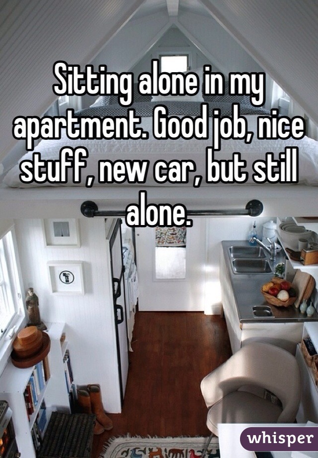 Sitting alone in my apartment. Good job, nice stuff, new car, but still alone. 