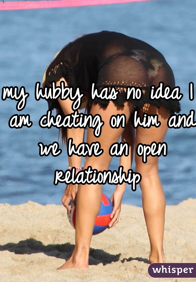 my hubby has no idea I am cheating on him and we have an open relationship 