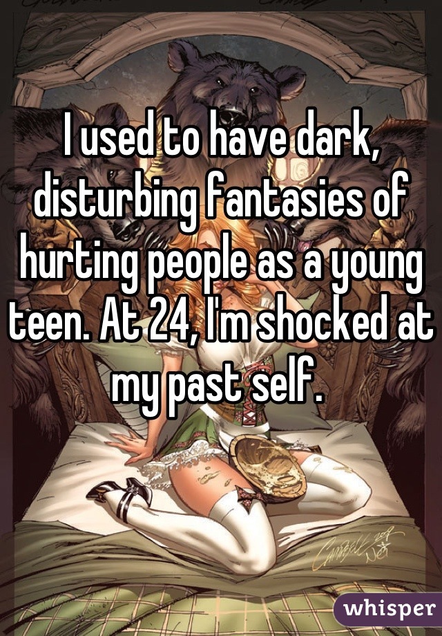 I used to have dark, disturbing fantasies of hurting people as a young teen. At 24, I'm shocked at my past self. 