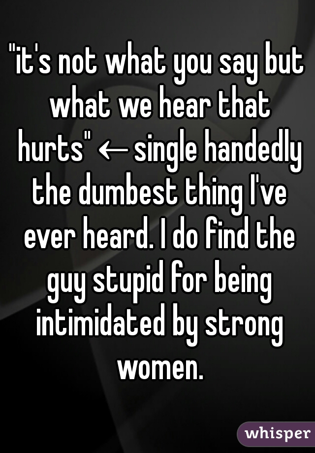 "it's not what you say but what we hear that hurts"←single handedly the dumbest thing I've ever heard. I do find the guy stupid for being intimidated by strong women.
