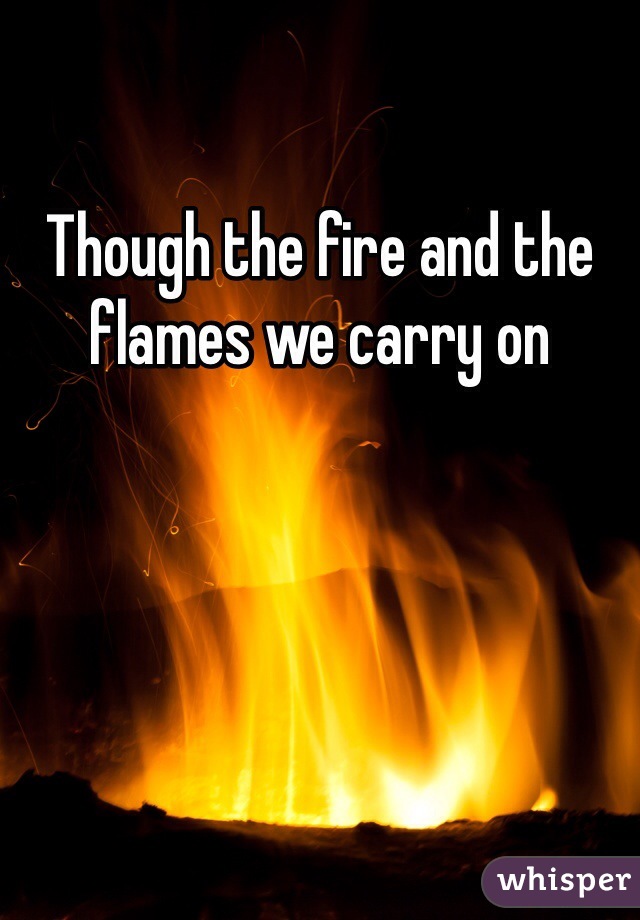Though the fire and the flames we carry on