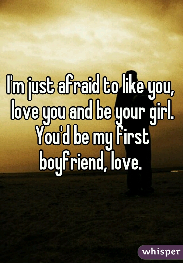 I'm just afraid to like you, love you and be your girl. You'd be my first boyfriend, love. 