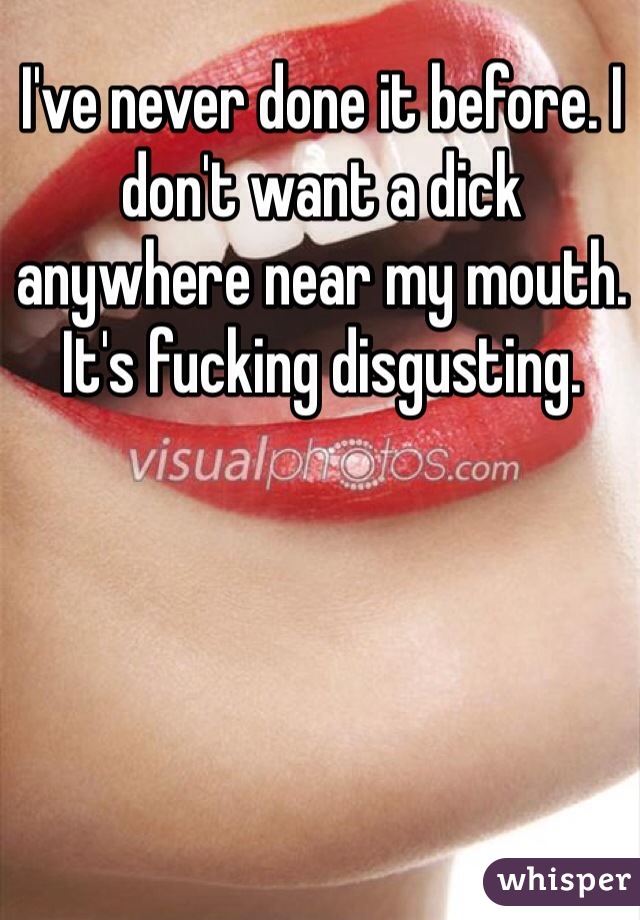 I've never done it before. I don't want a dick anywhere near my mouth. It's fucking disgusting.