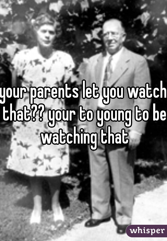 your parents let you watch that?? your to young to be watching that