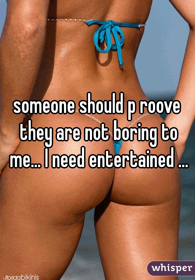 someone should p roove they are not boring to me... I need entertained ...