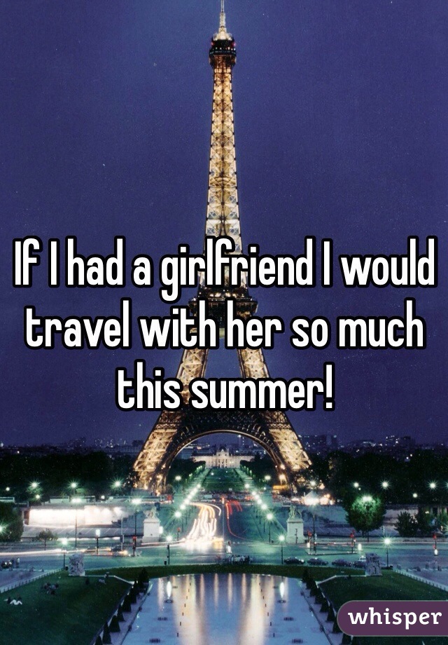 If I had a girlfriend I would travel with her so much this summer! 