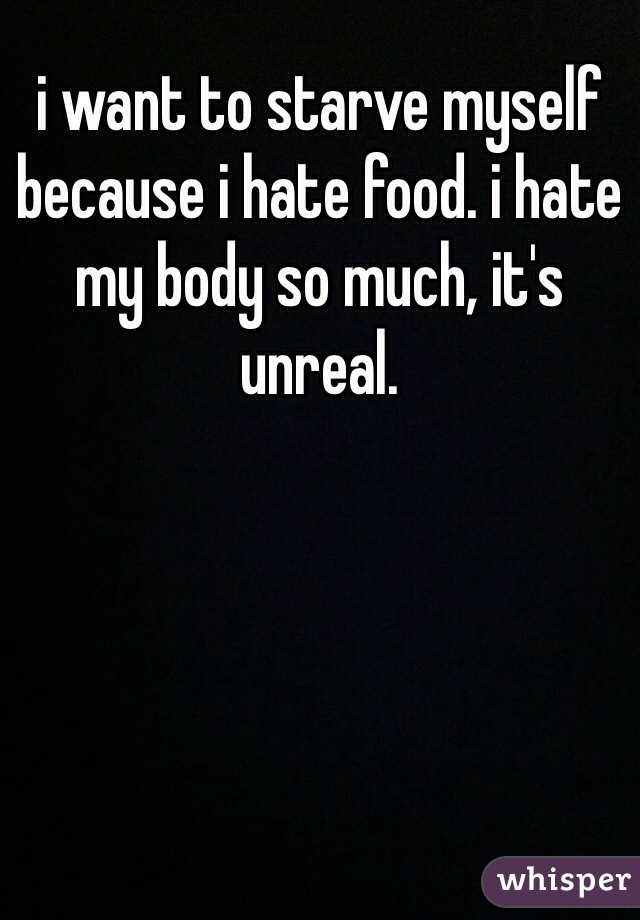 i want to starve myself because i hate food. i hate my body so much, it's unreal. 