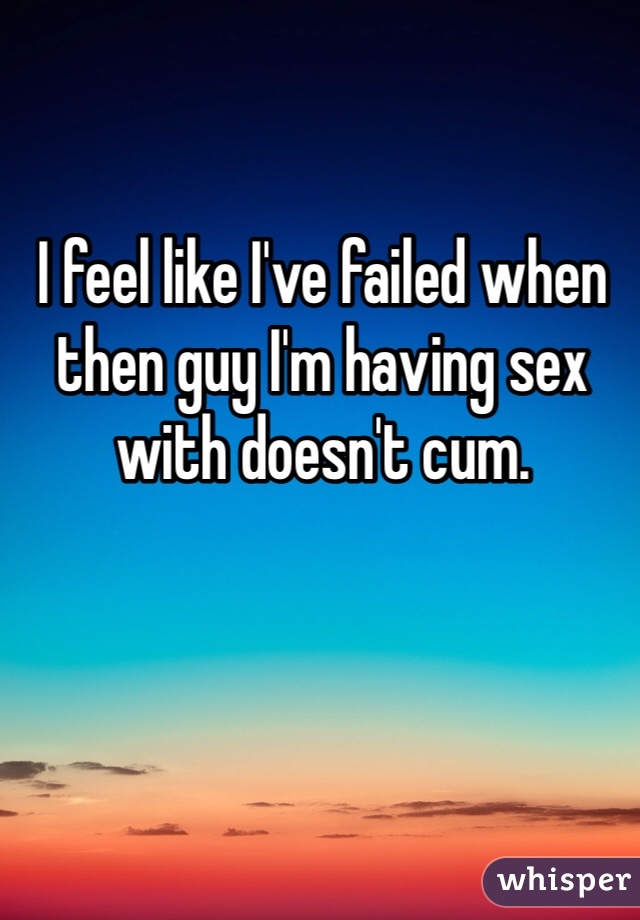 I feel like I've failed when then guy I'm having sex with doesn't cum. 
