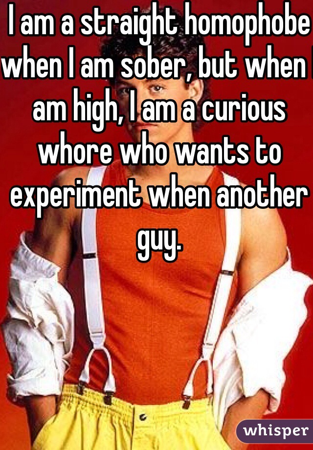 I am a straight homophobe when I am sober, but when I am high, I am a curious whore who wants to experiment when another guy. 