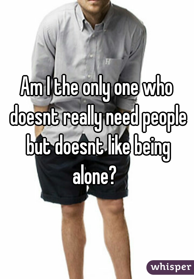 Am I the only one who doesnt really need people but doesnt like being alone?  
