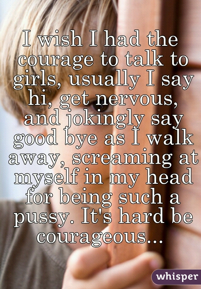 I wish I had the courage to talk to girls, usually I say hi, get nervous, and jokingly say good bye as I walk away, screaming at myself in my head for being such a pussy. It's hard be courageous... 
