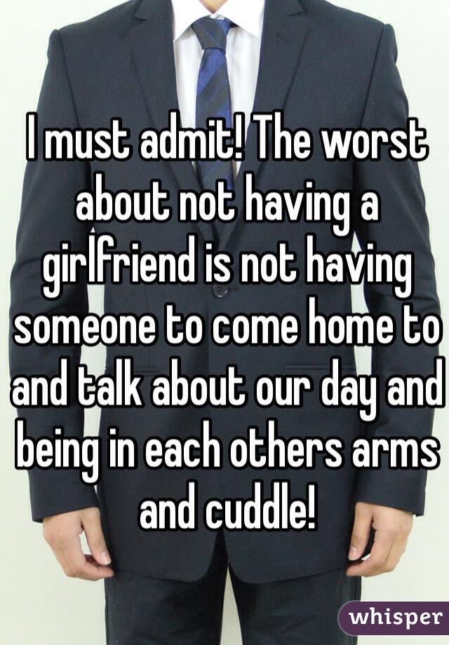 I must admit! The worst about not having a girlfriend is not having someone to come home to and talk about our day and being in each others arms and cuddle!