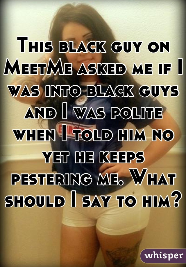 This black guy on MeetMe asked me if I was into black guys and I was polite when I told him no yet he keeps pestering me. What should I say to him?