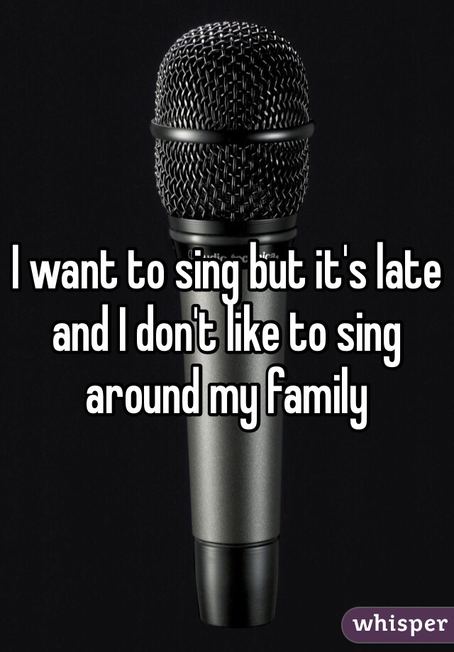 I want to sing but it's late and I don't like to sing around my family