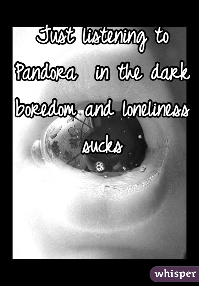 Just listening to Pandora  in the dark boredom and loneliness sucks