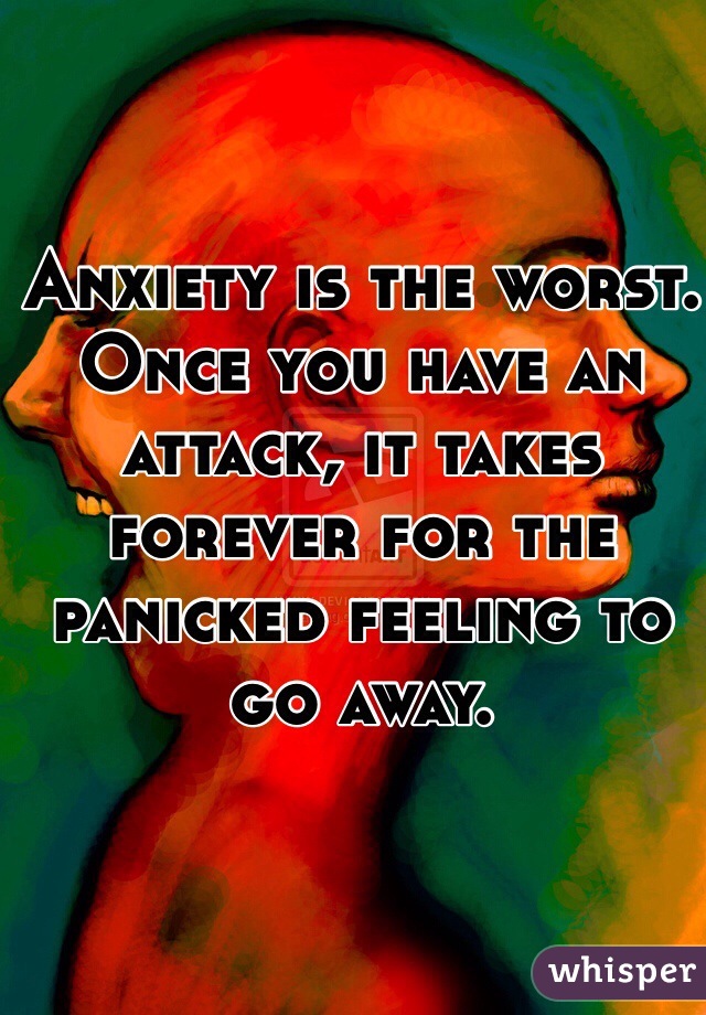 Anxiety is the worst. Once you have an attack, it takes forever for the panicked feeling to go away.