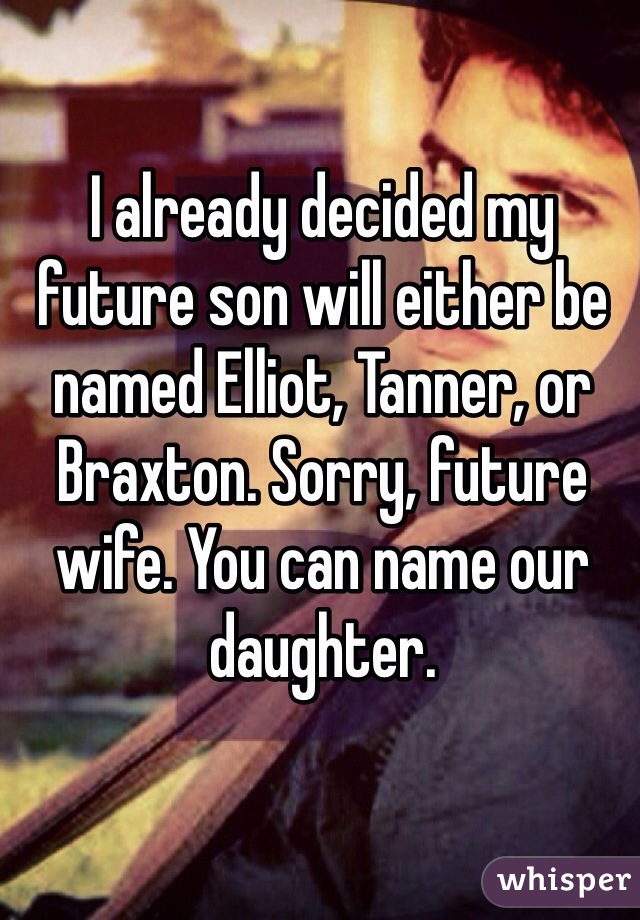 I already decided my future son will either be named Elliot, Tanner, or Braxton. Sorry, future wife. You can name our daughter. 