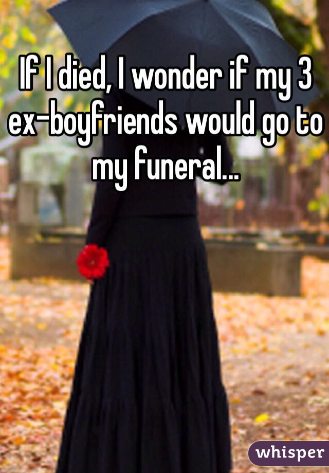 If I died, I wonder if my 3 ex-boyfriends would go to my funeral...