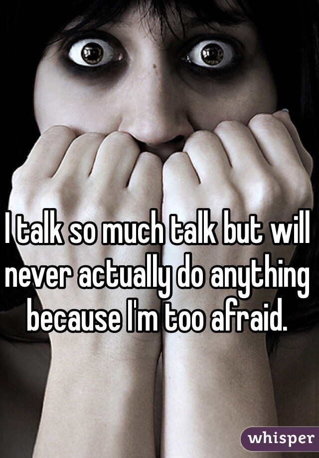 I talk so much talk but will never actually do anything because I'm too afraid.