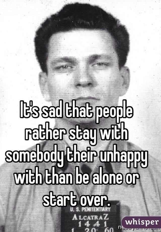 It's sad that people rather stay with somebody their unhappy with than be alone or start over. 