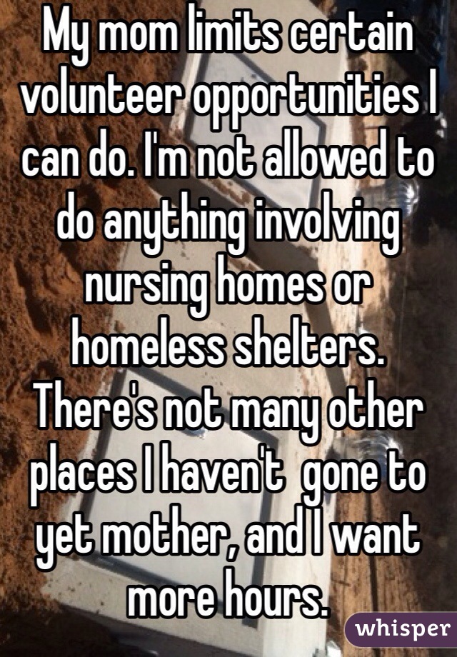 My mom limits certain volunteer opportunities I can do. I'm not allowed to do anything involving nursing homes or homeless shelters. There's not many other places I haven't  gone to yet mother, and I want more hours. 