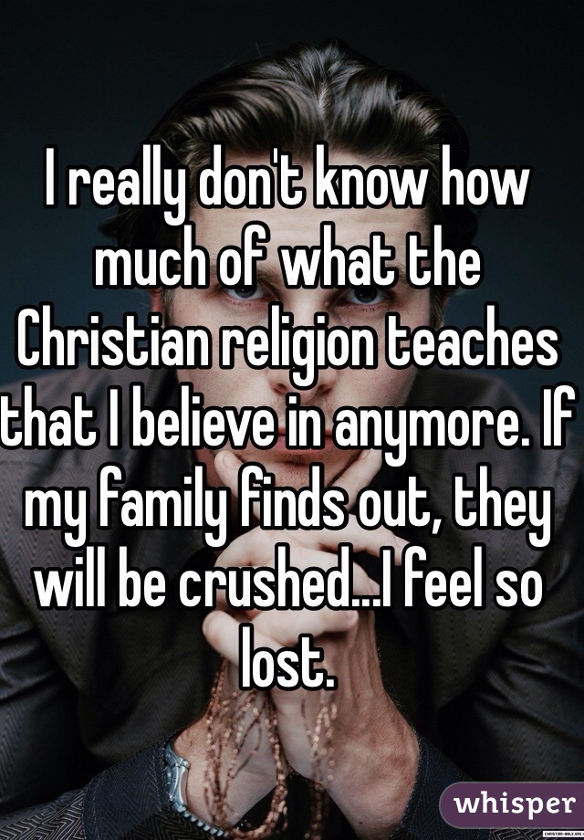 I really don't know how much of what the Christian religion teaches that I believe in anymore. If my family finds out, they will be crushed...I feel so lost.