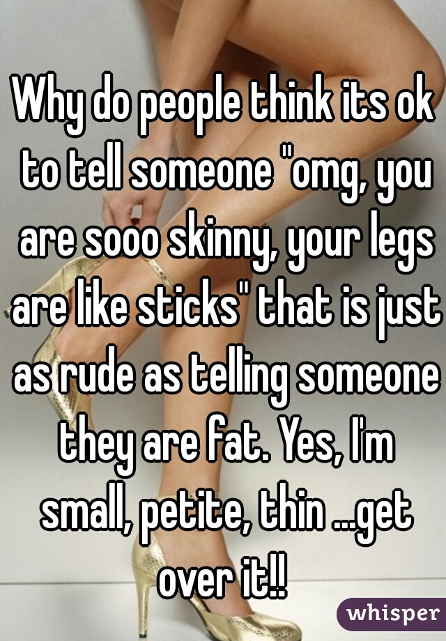 Why do people think its ok to tell someone "omg, you are sooo skinny, your legs are like sticks" that is just as rude as telling someone they are fat. Yes, I'm small, petite, thin ...get over it!! 