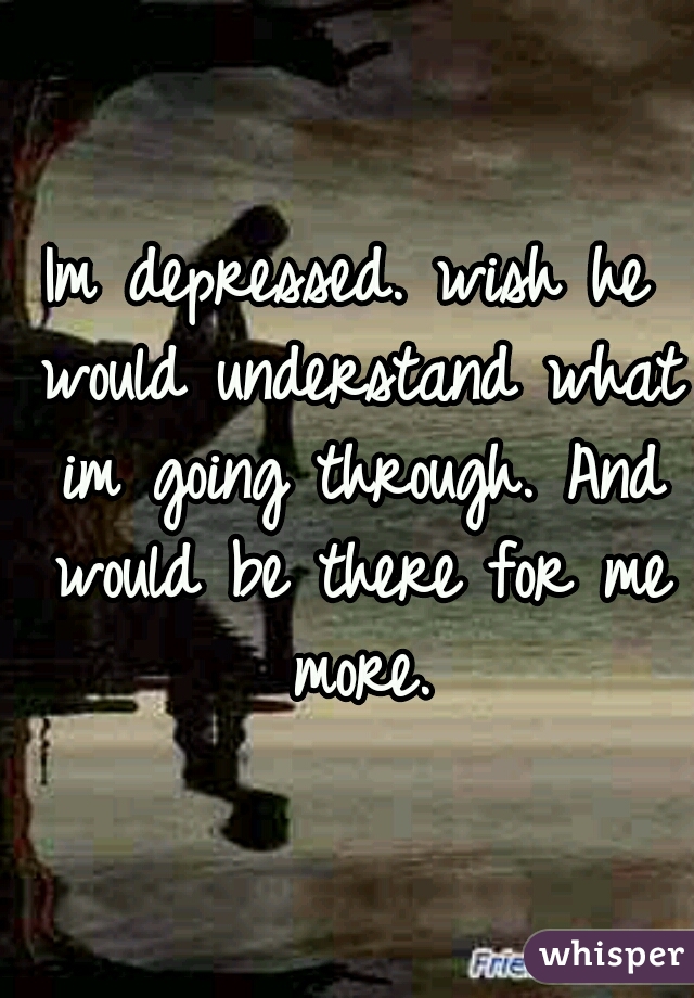 Im depressed. wish he would understand what im going through. And would be there for me more.