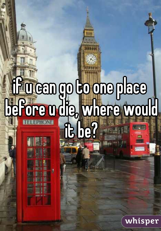 if u can go to one place before u die, where would it be?