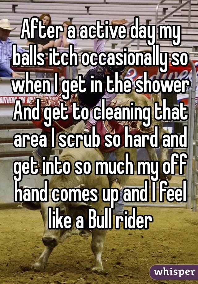 After a active day my balls itch occasionally so when I get in the shower And get to cleaning that area I scrub so hard and get into so much my off hand comes up and I feel like a Bull rider