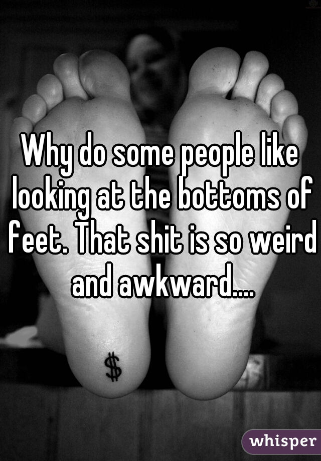 Why do some people like looking at the bottoms of feet. That shit is so weird and awkward....