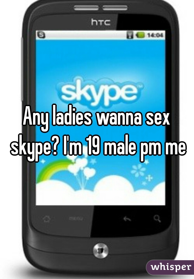 Any ladies wanna sex skype? I'm 19 male pm me