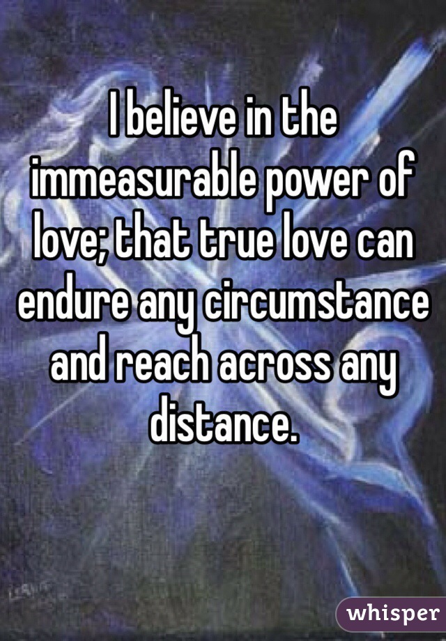I believe in the immeasurable power of love; that true love can endure any circumstance and reach across any distance.
