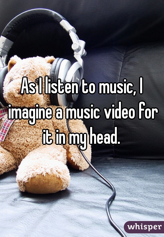 As I listen to music, I imagine a music video for it in my head. 