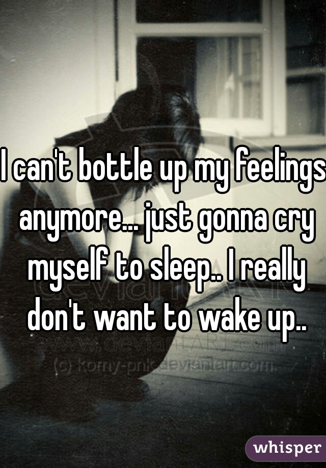 I can't bottle up my feelings anymore... just gonna cry myself to sleep.. I really don't want to wake up..