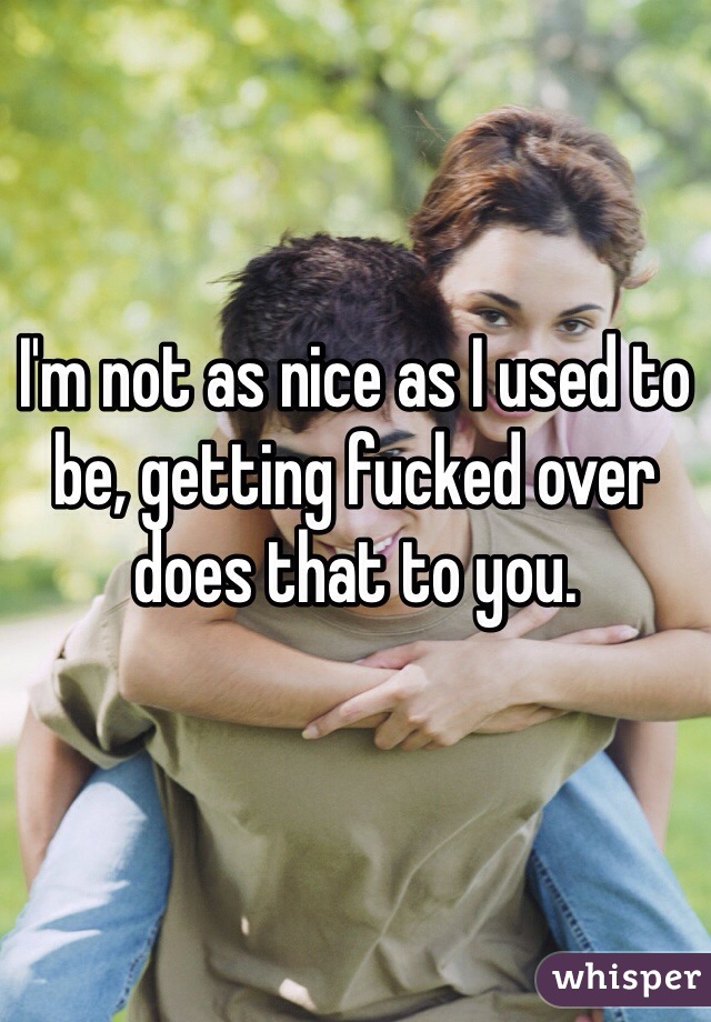 I'm not as nice as I used to be, getting fucked over does that to you.
